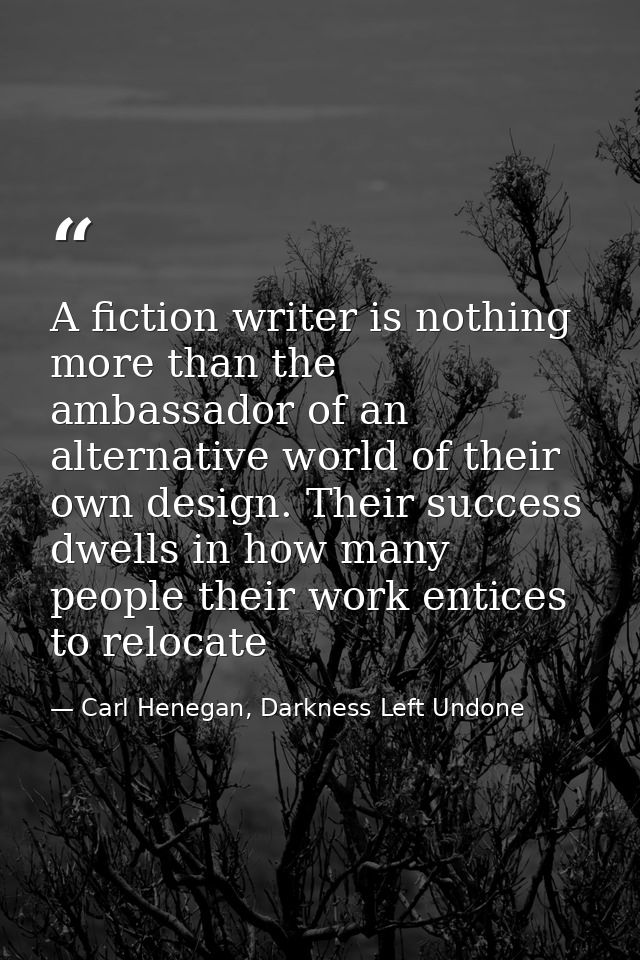 A fiction writer is nothing more than the ambassador of an alternative world of their own design. Their success dwells i — Carl Henegan, Darkness Left Undone