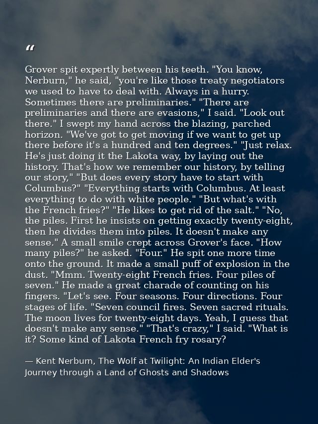 Grover spit expertly between his teeth. "You know, Nerburn," he said, "you're like those treaty negotiators we used to h — Kent Nerburn, The Wolf at Twilight: An Indian Elder's Journey through a Land of Ghosts and Shadows