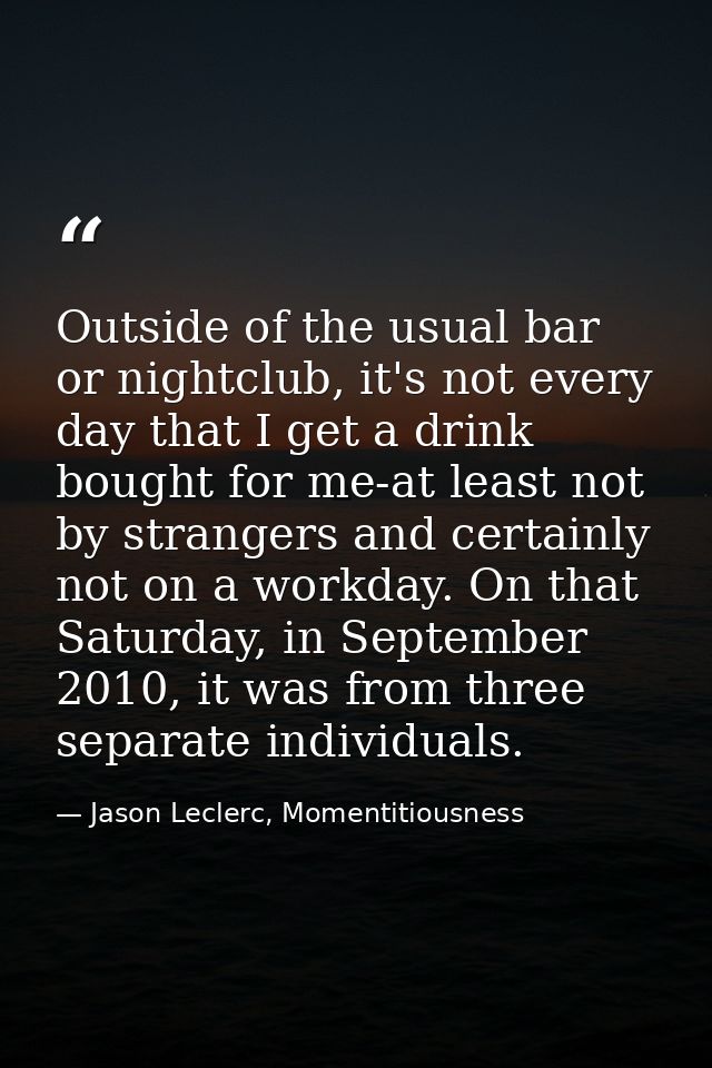 Outside of the usual bar or nightclub, it's not every day that I get a drink bought for me-at least not by strangers and — Jason Leclerc, Momentitiousness