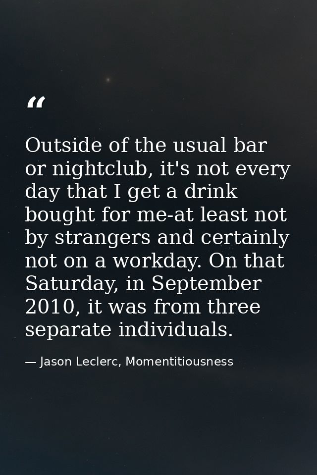 Outside of the usual bar or nightclub, it's not every day that I get a drink bought for me-at least not by strangers and — Jason Leclerc, Momentitiousness