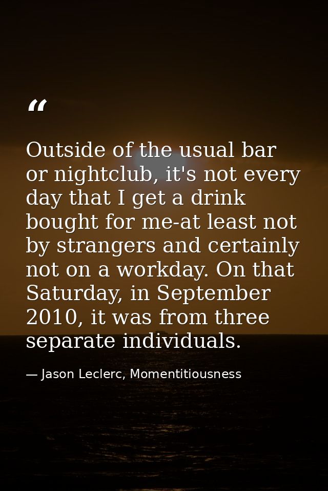 Outside of the usual bar or nightclub, it's not every day that I get a drink bought for me-at least not by strangers and — Jason Leclerc, Momentitiousness