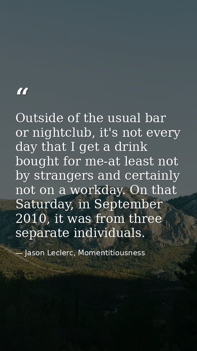 Outside of the usual bar or nightclub, it's not every day that I get a drink bought for me-at least not by strangers and — Jason Leclerc, Momentitiousness