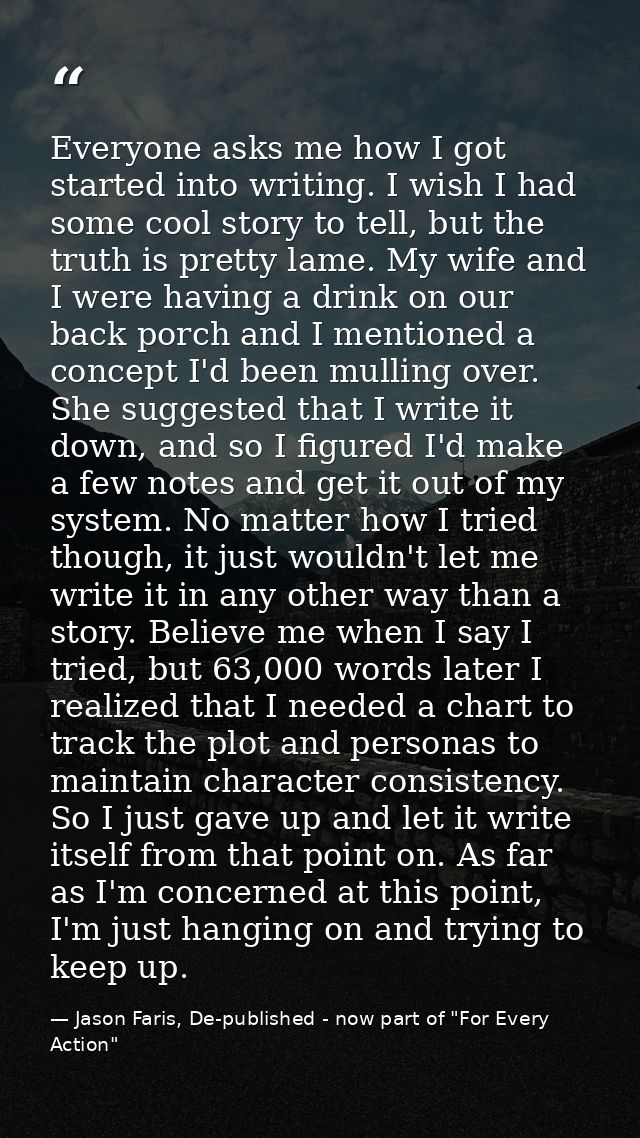 Everyone asks me how I got started into writing. I wish I had some cool story to tell, but the truth is pretty lame. My  — Jason Faris, De-published - now part of "For Every Action"