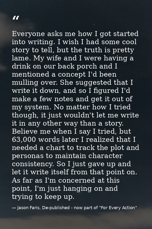 Everyone asks me how I got started into writing. I wish I had some cool story to tell, but the truth is pretty lame. My  — Jason Faris, De-published - now part of "For Every Action"