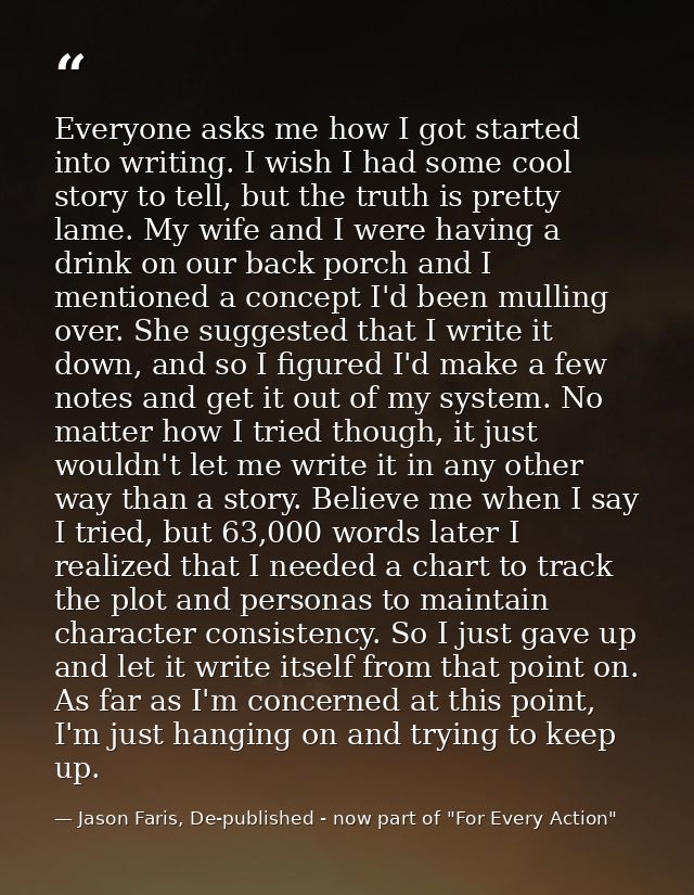 Everyone asks me how I got started into writing. I wish I had some cool story to tell, but the truth is pretty lame. My  — Jason Faris, De-published - now part of "For Every Action"