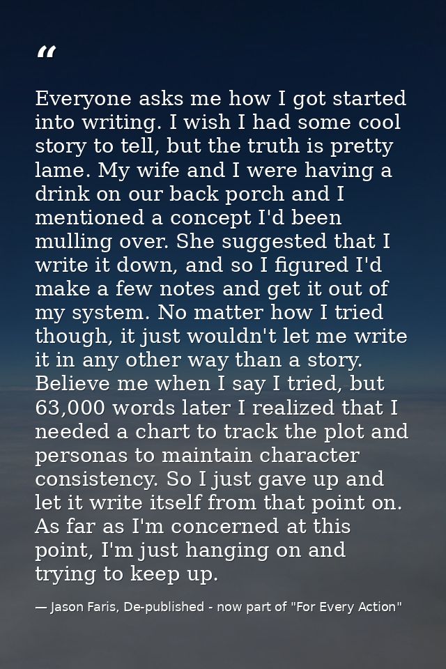 Everyone asks me how I got started into writing. I wish I had some cool story to tell, but the truth is pretty lame. My  — Jason Faris, De-published - now part of "For Every Action"