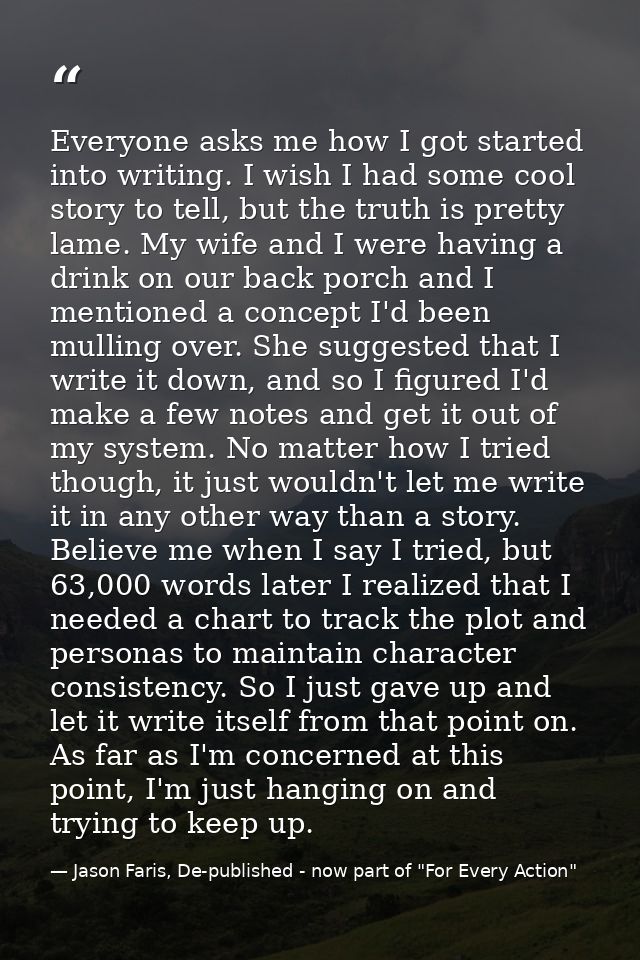 Everyone asks me how I got started into writing. I wish I had some cool story to tell, but the truth is pretty lame. My  — Jason Faris, De-published - now part of "For Every Action"