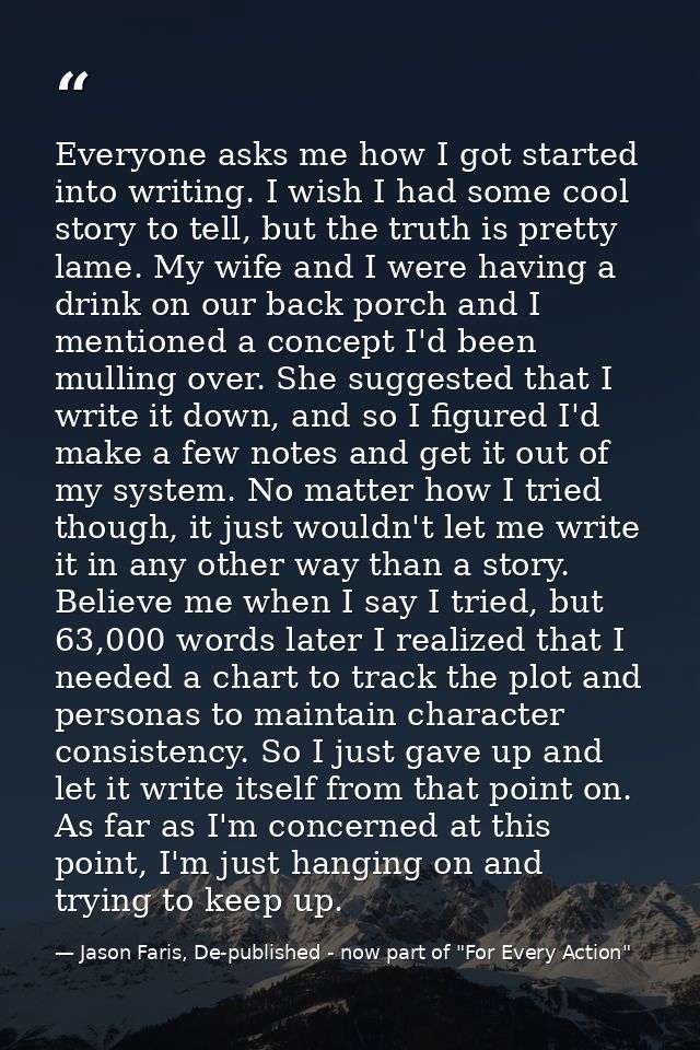 Everyone asks me how I got started into writing. I wish I had some cool story to tell, but the truth is pretty lame. My  — Jason Faris, De-published - now part of "For Every Action"