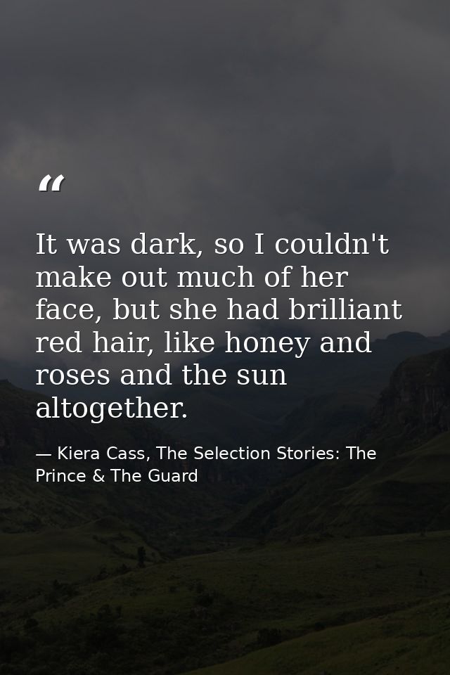 It was dark, so I couldn't make out much of her face, but she had brilliant red hair, like honey and roses and the sun a — Kiera Cass, The Selection Stories: The Prince & The Guard