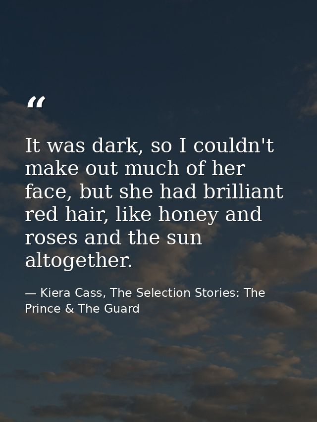 It was dark, so I couldn't make out much of her face, but she had brilliant red hair, like honey and roses and the sun a — Kiera Cass, The Selection Stories: The Prince & The Guard