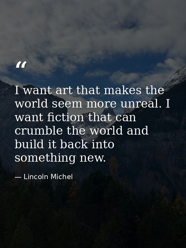 I want art that makes the world seem more unreal. I want fiction that can crumble the world and build it back into somet — Lincoln Michel