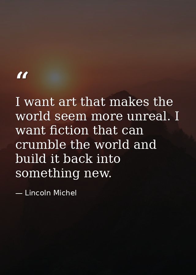 I want art that makes the world seem more unreal. I want fiction that can crumble the world and build it back into somet — Lincoln Michel