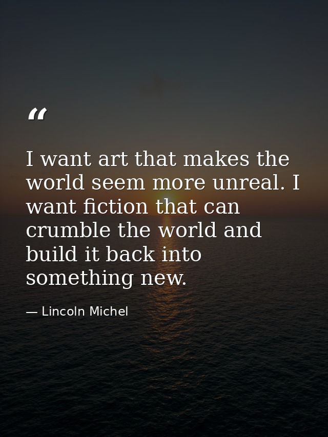 I want art that makes the world seem more unreal. I want fiction that can crumble the world and build it back into somet — Lincoln Michel