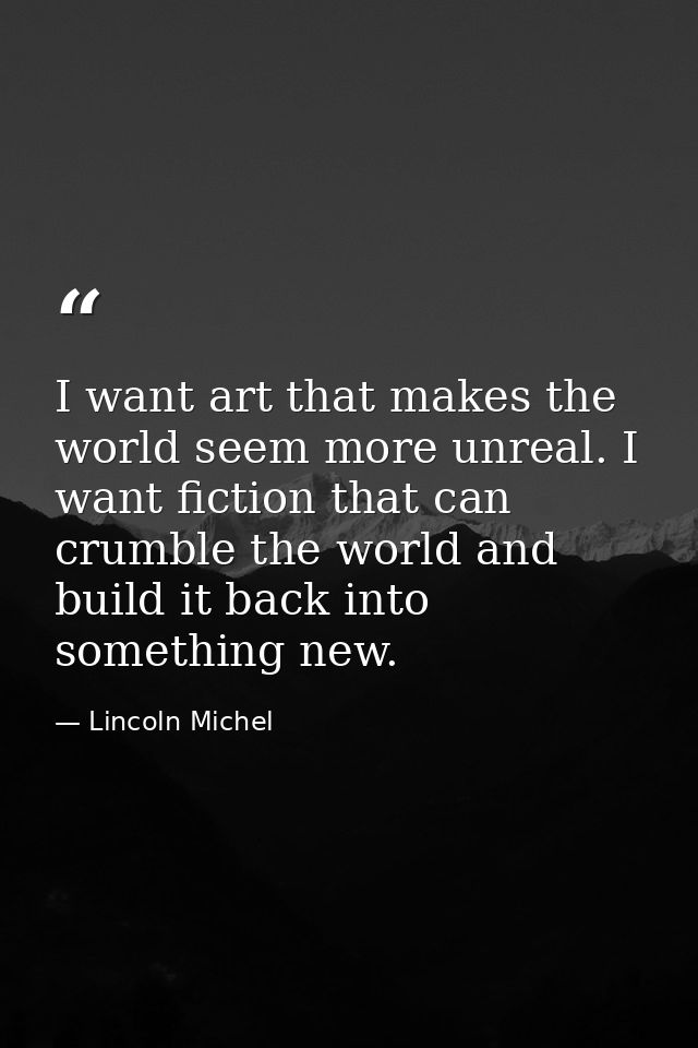 I want art that makes the world seem more unreal. I want fiction that can crumble the world and build it back into somet — Lincoln Michel