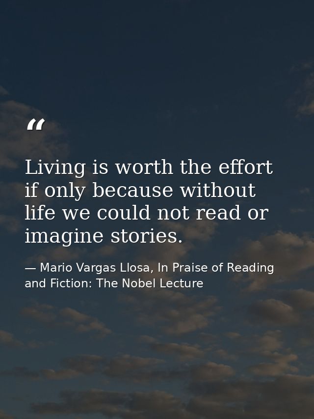 Living is worth the effort if only because without life we could not read or imagine stories. — Mario Vargas Llosa, In Praise of Reading and Fiction: The Nobel Lecture