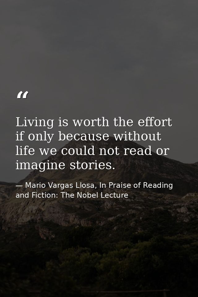 Living is worth the effort if only because without life we could not read or imagine stories. — Mario Vargas Llosa, In Praise of Reading and Fiction: The Nobel Lecture