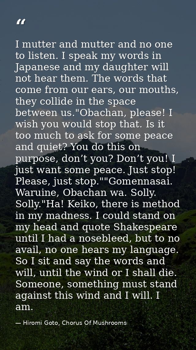 I mutter and mutter and no one to listen. I speak my words in Japanese and my daughter will not hear them. The words tha — Hiromi Goto, Chorus Of Mushrooms