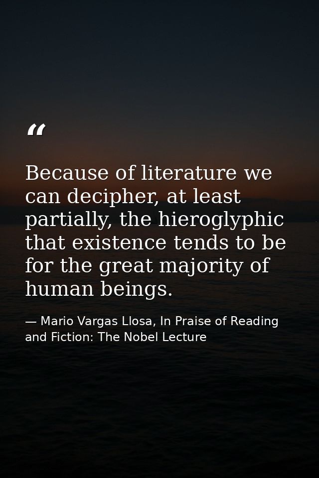 Because of literature we can decipher, at least partially, the hieroglyphic that existence tends to be for the great maj — Mario Vargas Llosa, In Praise of Reading and Fiction: The Nobel Lecture