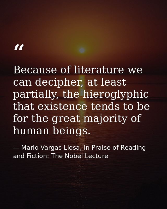 Because of literature we can decipher, at least partially, the hieroglyphic that existence tends to be for the great maj — Mario Vargas Llosa, In Praise of Reading and Fiction: The Nobel Lecture