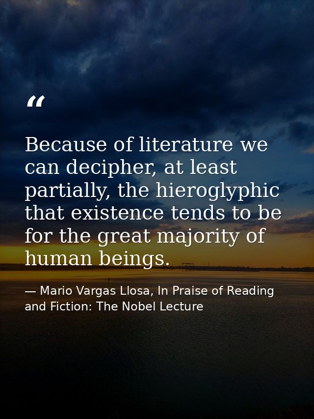 Because of literature we can decipher, at least partially, the hieroglyphic that existence tends to be for the great maj — Mario Vargas Llosa, In Praise of Reading and Fiction: The Nobel Lecture