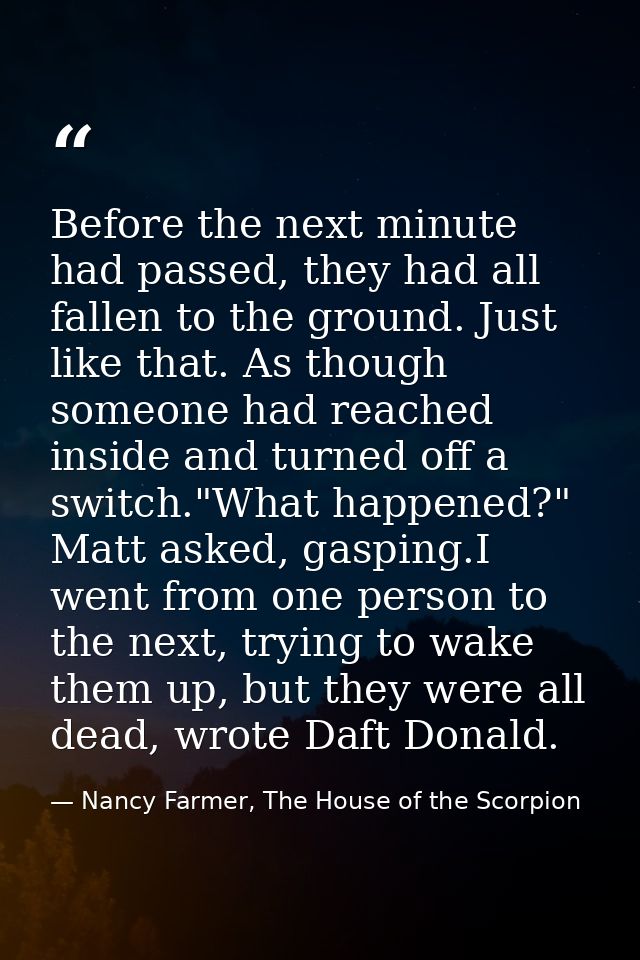Before the next minute had passed, they had all fallen to the ground. Just like that. As though someone had reached insi — Nancy Farmer, The House of the Scorpion