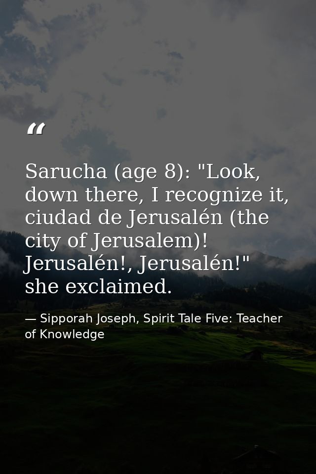 Sarucha (age 8): "Look, down there, I recognize it, ciudad de Jerusalén (the city of Jerusalem)! Jerusalén!, Jerusalén!" — Sipporah Joseph, Spirit Tale Five: Teacher of Knowledge