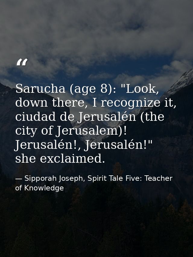 Sarucha (age 8): "Look, down there, I recognize it, ciudad de Jerusalén (the city of Jerusalem)! Jerusalén!, Jerusalén!" — Sipporah Joseph, Spirit Tale Five: Teacher of Knowledge