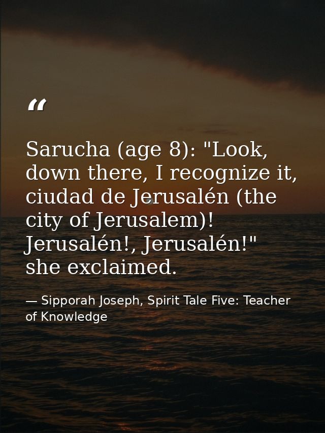 Sarucha (age 8): "Look, down there, I recognize it, ciudad de Jerusalén (the city of Jerusalem)! Jerusalén!, Jerusalén!" — Sipporah Joseph, Spirit Tale Five: Teacher of Knowledge
