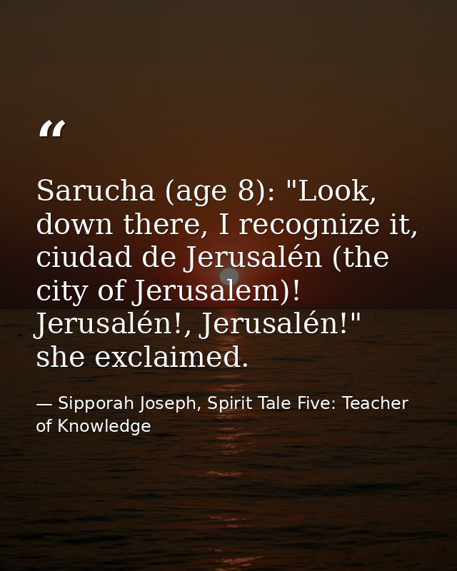 Sarucha (age 8): "Look, down there, I recognize it, ciudad de Jerusalén (the city of Jerusalem)! Jerusalén!, Jerusalén!" — Sipporah Joseph, Spirit Tale Five: Teacher of Knowledge