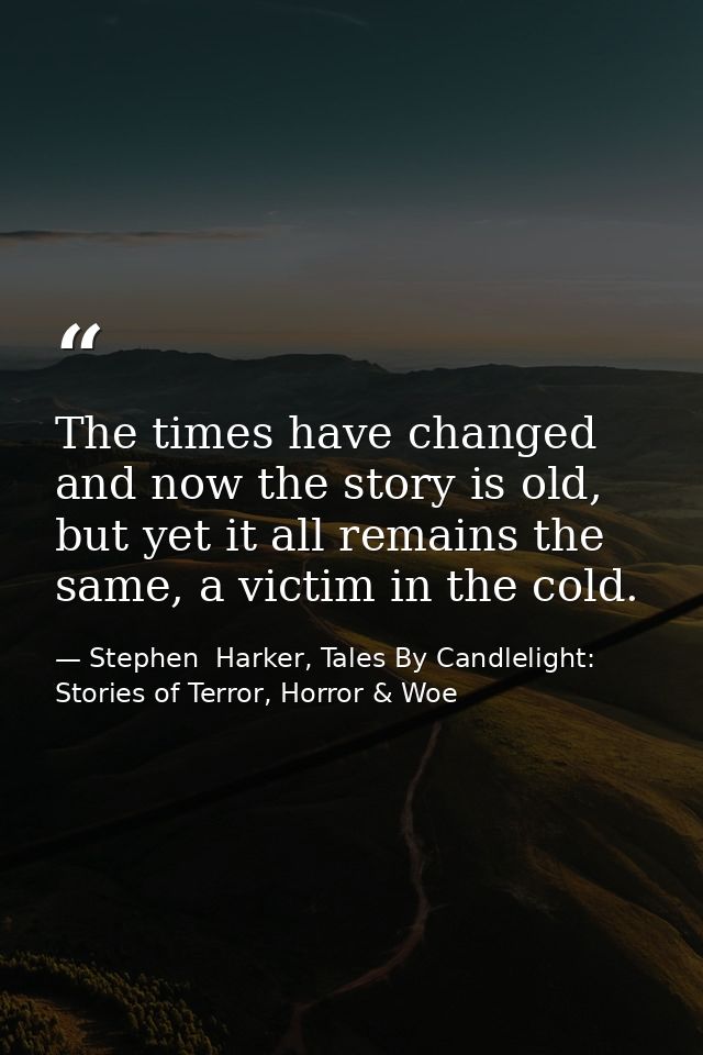 The times have changed and now the story is old, but yet it all remains the same, a victim in the cold. — Stephen  Harker, Tales By Candlelight: Stories of Terror, Horror & Woe