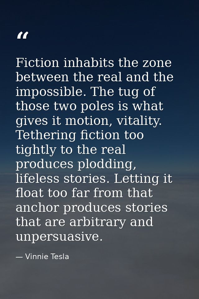 Fiction inhabits the zone between the real and the impossible. The tug of those two poles is what gives it motion, vital — Vinnie Tesla