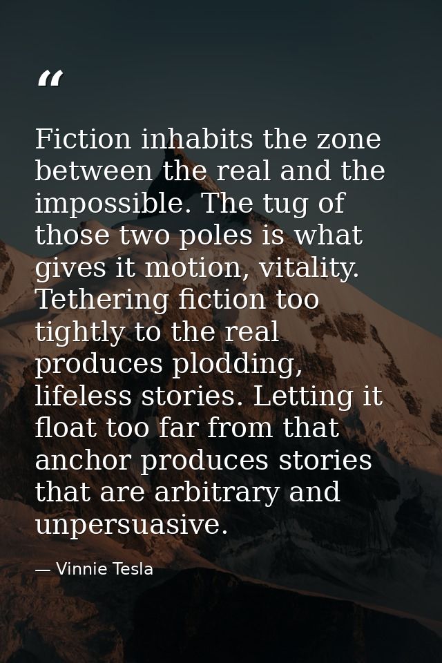 Fiction inhabits the zone between the real and the impossible. The tug of those two poles is what gives it motion, vital — Vinnie Tesla