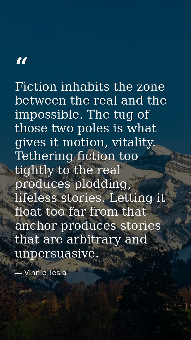 Fiction inhabits the zone between the real and the impossible. The tug of those two poles is what gives it motion, vital — Vinnie Tesla
