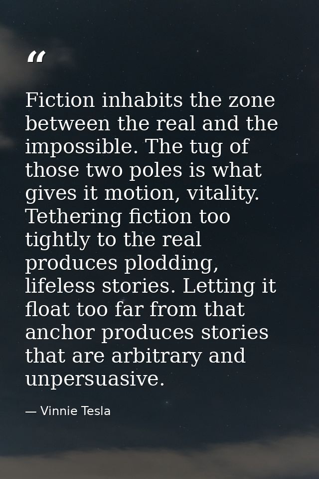 Fiction inhabits the zone between the real and the impossible. The tug of those two poles is what gives it motion, vital — Vinnie Tesla