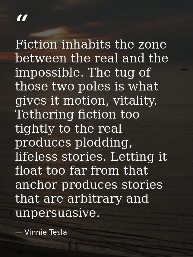Fiction inhabits the zone between the real and the impossible. The tug of those two poles is what gives it motion, vital — Vinnie Tesla