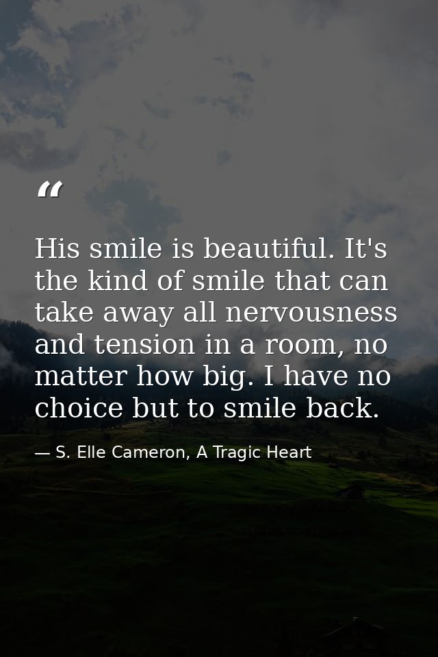 His smile is beautiful. It's the kind of smile that can take away all nervousness and tension in a room, no matter how b — S. Elle Cameron, A Tragic Heart
