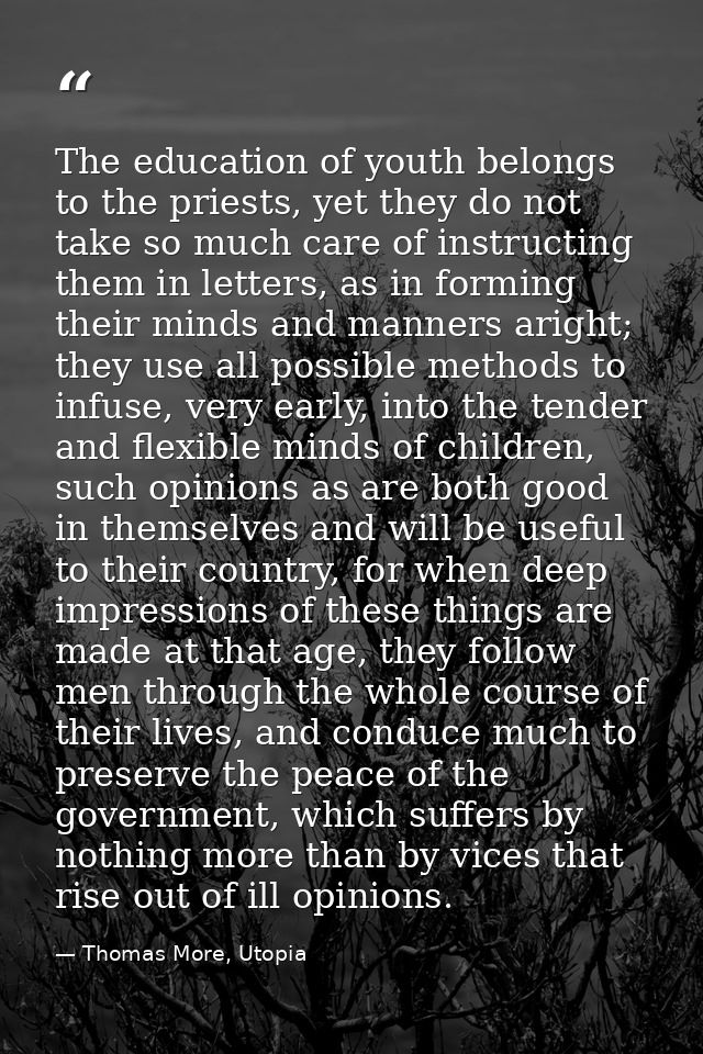 The education of youth belongs to the priests, yet they do not take so much care of instructing them in letters, as in f — Thomas More, Utopia