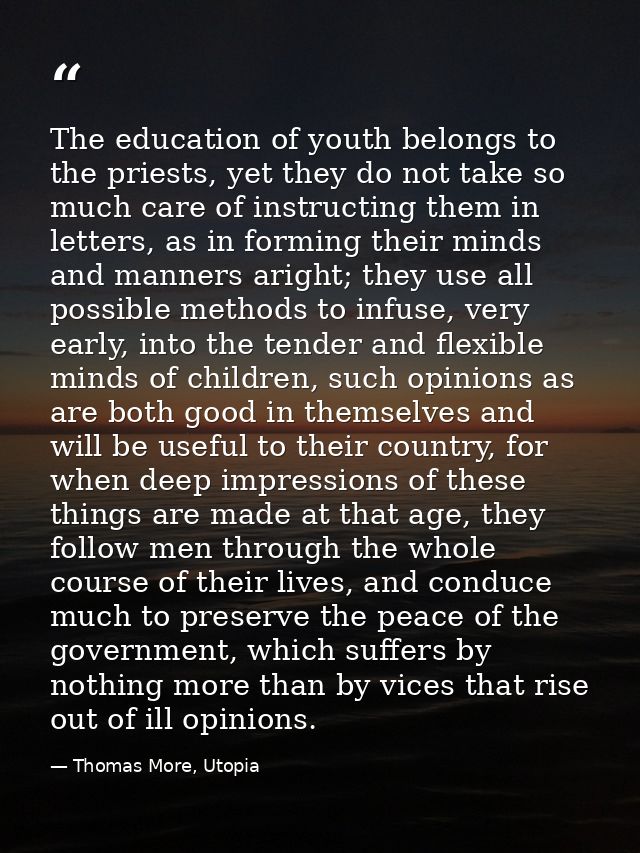 The education of youth belongs to the priests, yet they do not take so much care of instructing them in letters, as in f — Thomas More, Utopia