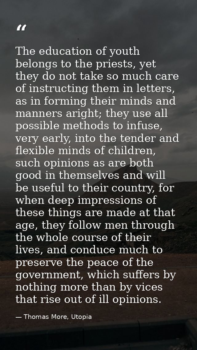 The education of youth belongs to the priests, yet they do not take so much care of instructing them in letters, as in f — Thomas More, Utopia