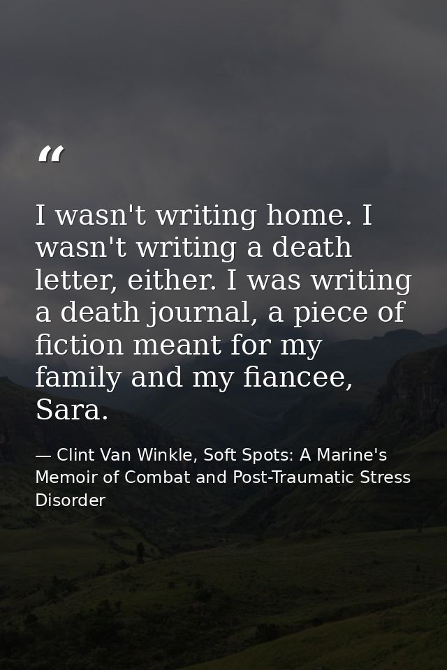 I wasn't writing home. I wasn't writing a death letter, either. I was writing a death journal, a piece of fiction meant  — Clint Van Winkle, Soft Spots: A Marine's Memoir of Combat and Post-Traumatic Stress Disorder