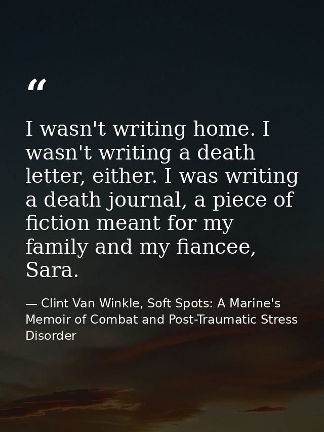 I wasn't writing home. I wasn't writing a death letter, either. I was writing a death journal, a piece of fiction meant  — Clint Van Winkle, Soft Spots: A Marine's Memoir of Combat and Post-Traumatic Stress Disorder