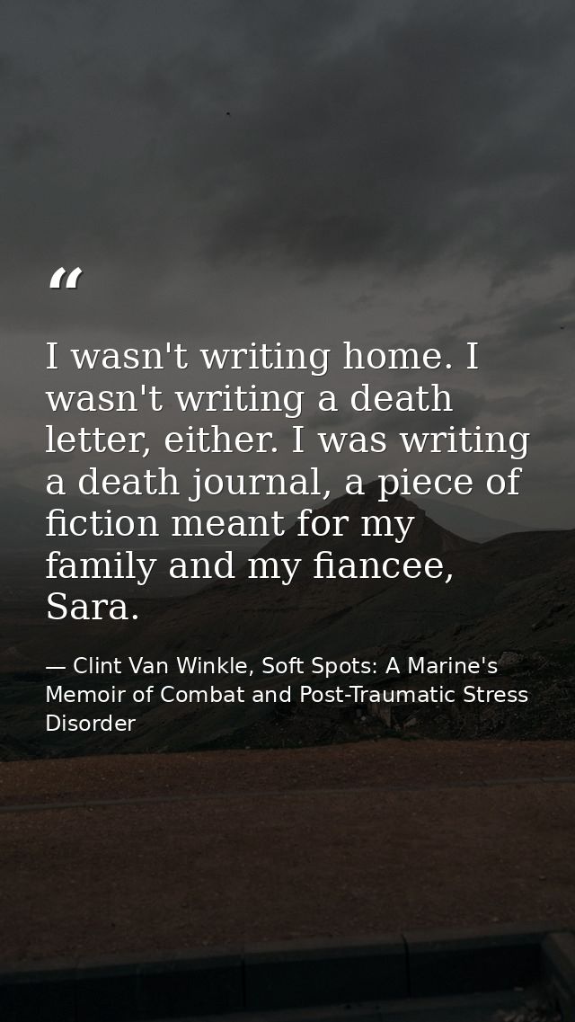 I wasn't writing home. I wasn't writing a death letter, either. I was writing a death journal, a piece of fiction meant  — Clint Van Winkle, Soft Spots: A Marine's Memoir of Combat and Post-Traumatic Stress Disorder