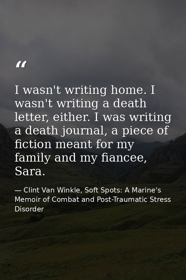 I wasn't writing home. I wasn't writing a death letter, either. I was writing a death journal, a piece of fiction meant  — Clint Van Winkle, Soft Spots: A Marine's Memoir of Combat and Post-Traumatic Stress Disorder