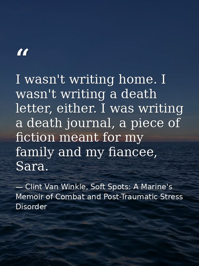 I wasn't writing home. I wasn't writing a death letter, either. I was writing a death journal, a piece of fiction meant  — Clint Van Winkle, Soft Spots: A Marine's Memoir of Combat and Post-Traumatic Stress Disorder