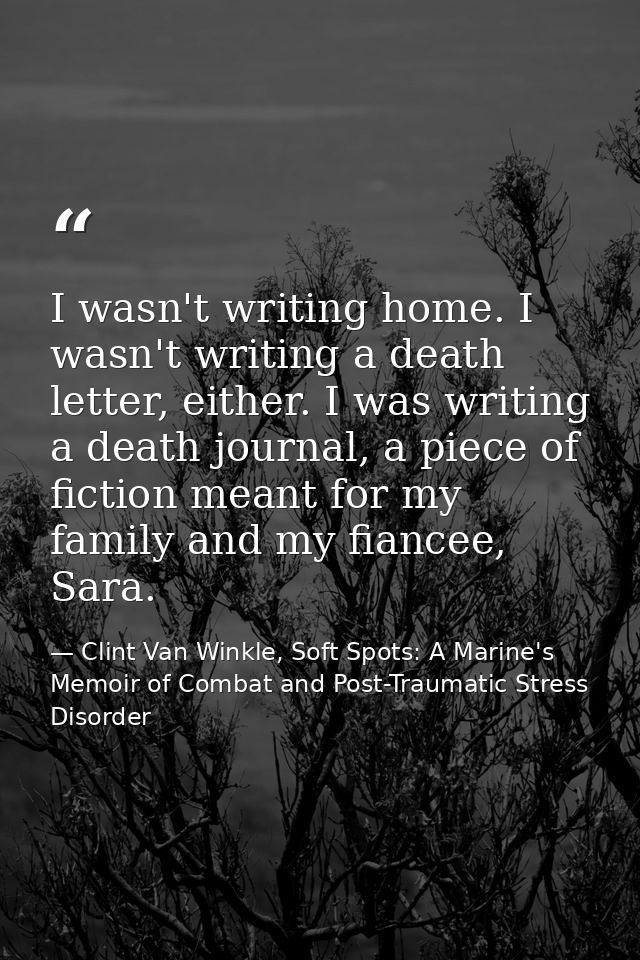 I wasn't writing home. I wasn't writing a death letter, either. I was writing a death journal, a piece of fiction meant  — Clint Van Winkle, Soft Spots: A Marine's Memoir of Combat and Post-Traumatic Stress Disorder