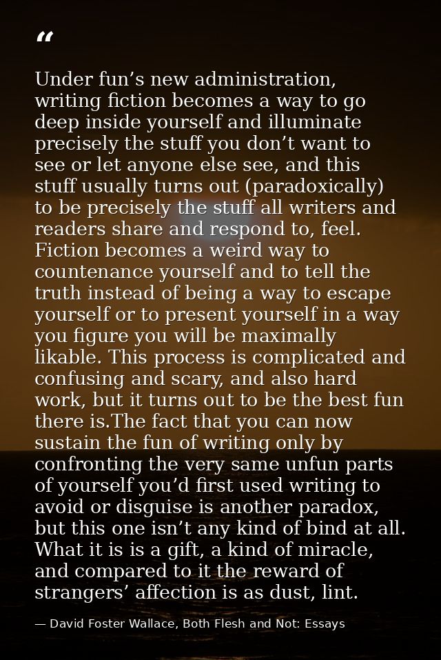 Under fun’s new administration, writing fiction becomes a way to go deep inside yourself and illuminate precisely the st — David Foster Wallace, Both Flesh and Not: Essays