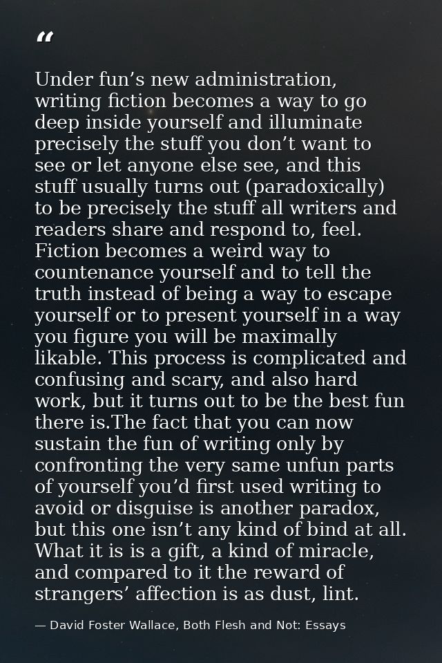 Under fun’s new administration, writing fiction becomes a way to go deep inside yourself and illuminate precisely the st — David Foster Wallace, Both Flesh and Not: Essays