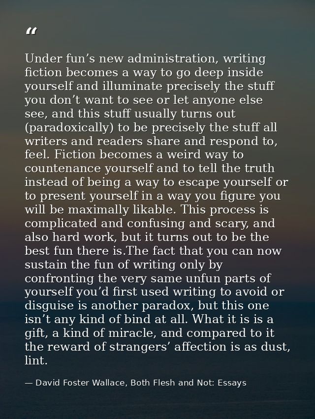Under fun’s new administration, writing fiction becomes a way to go deep inside yourself and illuminate precisely the st — David Foster Wallace, Both Flesh and Not: Essays
