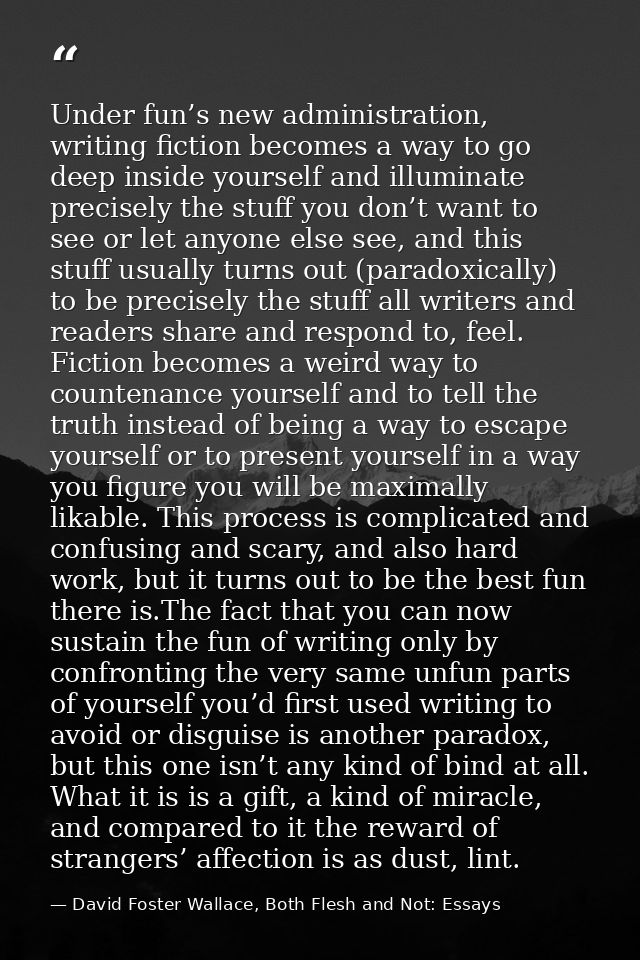 Under fun’s new administration, writing fiction becomes a way to go deep inside yourself and illuminate precisely the st — David Foster Wallace, Both Flesh and Not: Essays