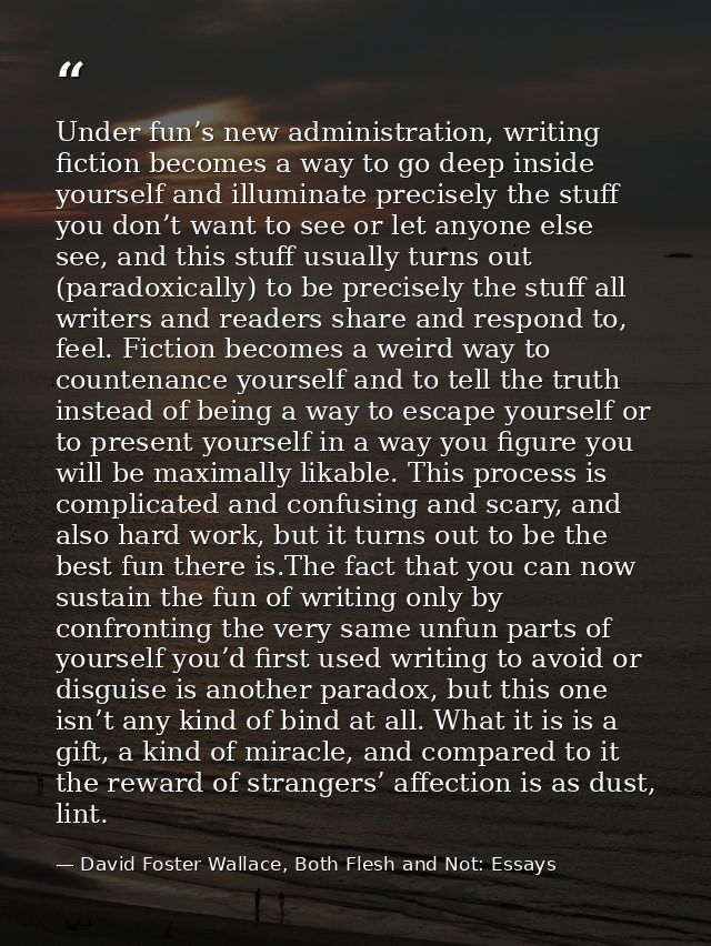 Under fun’s new administration, writing fiction becomes a way to go deep inside yourself and illuminate precisely the st — David Foster Wallace, Both Flesh and Not: Essays